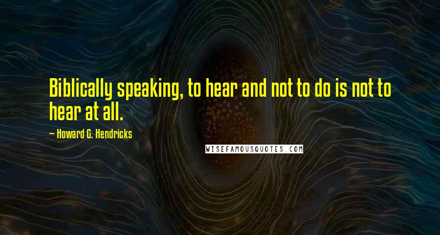 Howard G. Hendricks Quotes: Biblically speaking, to hear and not to do is not to hear at all.