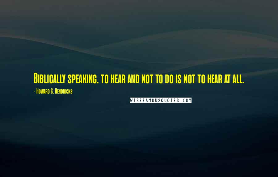 Howard G. Hendricks Quotes: Biblically speaking, to hear and not to do is not to hear at all.