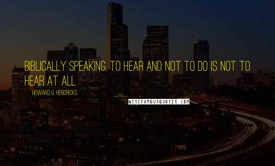 Howard G. Hendricks Quotes: Biblically speaking, to hear and not to do is not to hear at all.