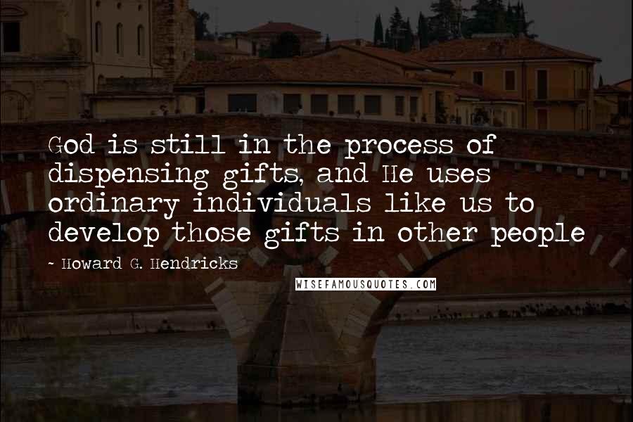 Howard G. Hendricks Quotes: God is still in the process of dispensing gifts, and He uses ordinary individuals like us to develop those gifts in other people