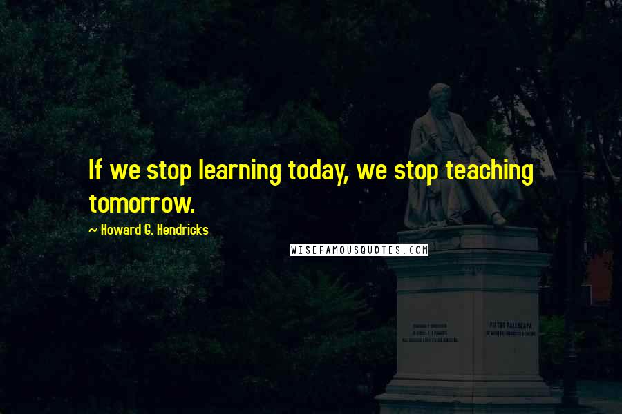 Howard G. Hendricks Quotes: If we stop learning today, we stop teaching tomorrow.