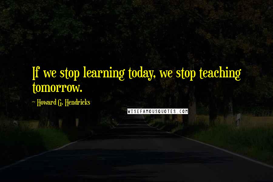 Howard G. Hendricks Quotes: If we stop learning today, we stop teaching tomorrow.