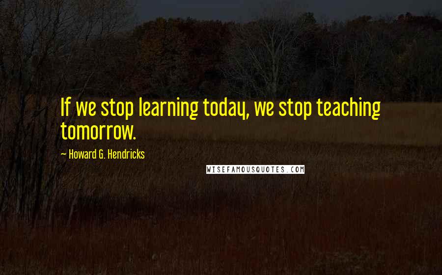 Howard G. Hendricks Quotes: If we stop learning today, we stop teaching tomorrow.