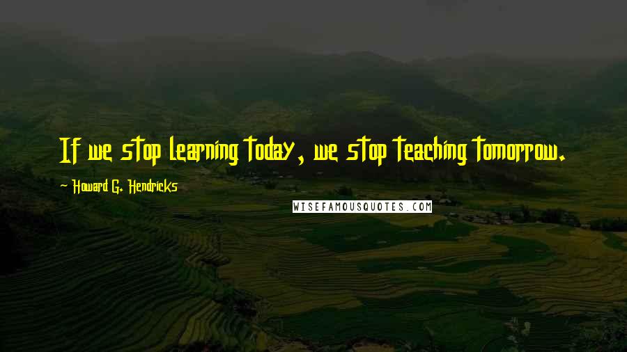 Howard G. Hendricks Quotes: If we stop learning today, we stop teaching tomorrow.