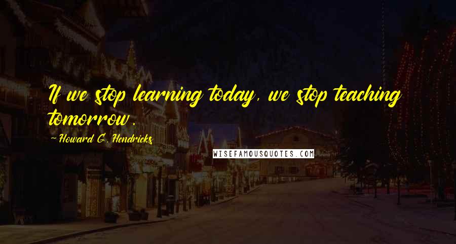 Howard G. Hendricks Quotes: If we stop learning today, we stop teaching tomorrow.