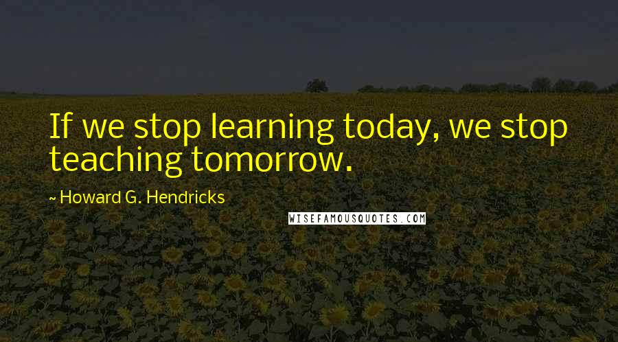 Howard G. Hendricks Quotes: If we stop learning today, we stop teaching tomorrow.