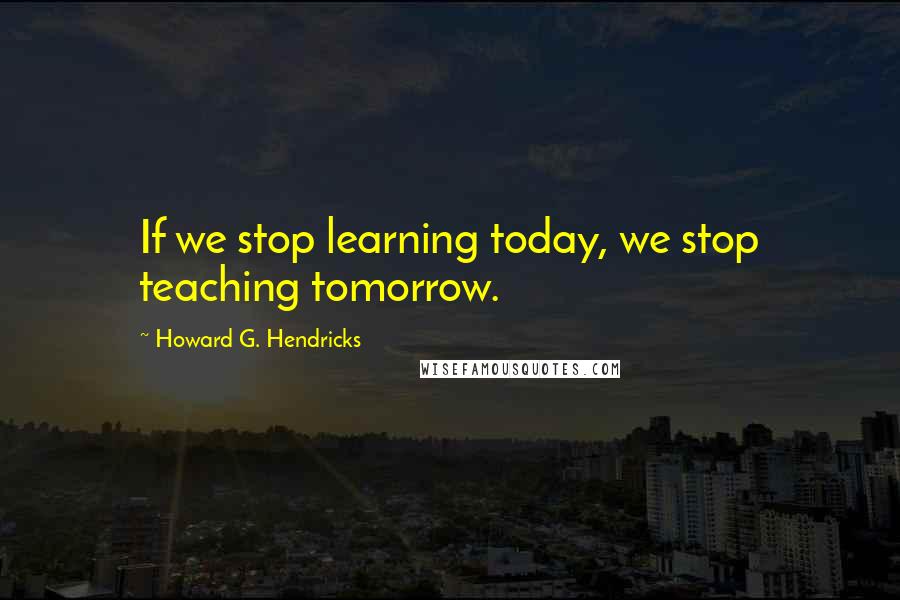 Howard G. Hendricks Quotes: If we stop learning today, we stop teaching tomorrow.