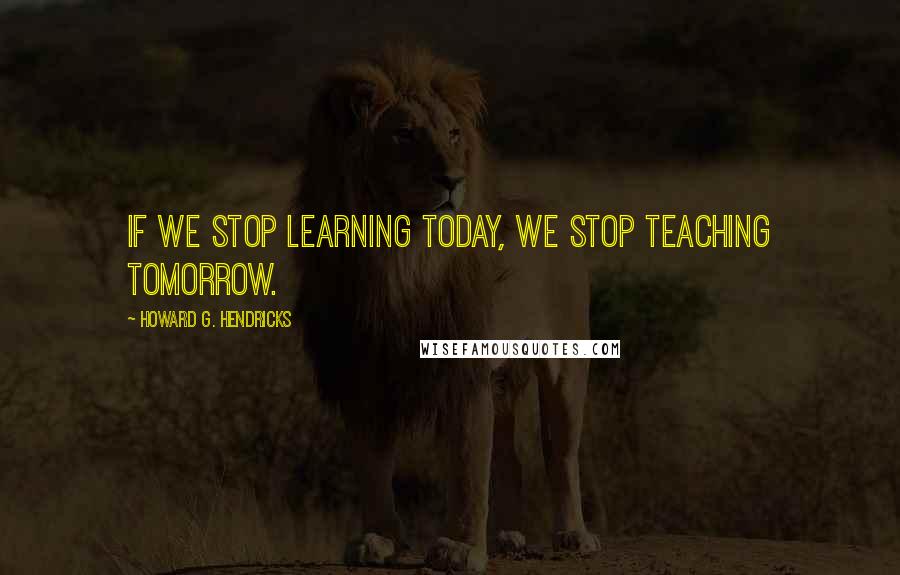 Howard G. Hendricks Quotes: If we stop learning today, we stop teaching tomorrow.