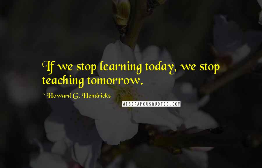 Howard G. Hendricks Quotes: If we stop learning today, we stop teaching tomorrow.