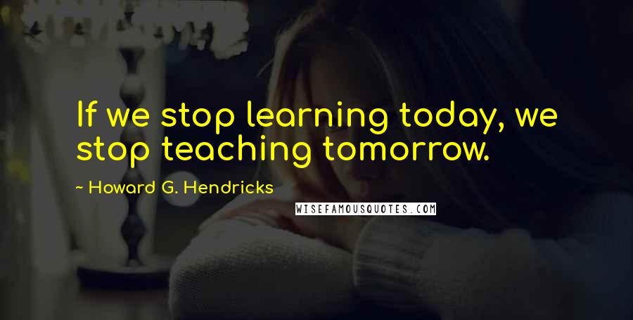 Howard G. Hendricks Quotes: If we stop learning today, we stop teaching tomorrow.