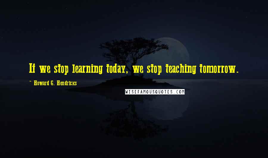 Howard G. Hendricks Quotes: If we stop learning today, we stop teaching tomorrow.