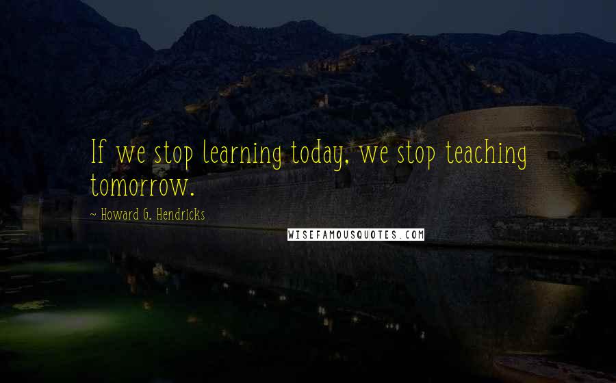 Howard G. Hendricks Quotes: If we stop learning today, we stop teaching tomorrow.