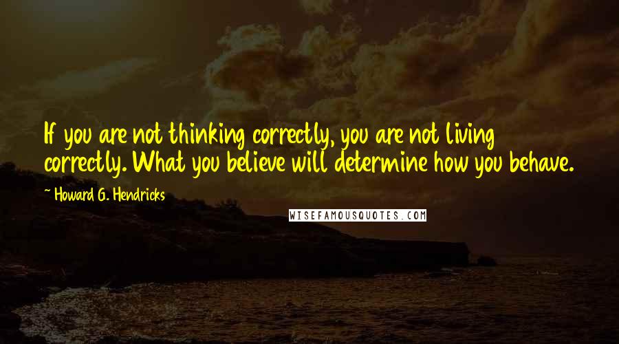 Howard G. Hendricks Quotes: If you are not thinking correctly, you are not living correctly. What you believe will determine how you behave.