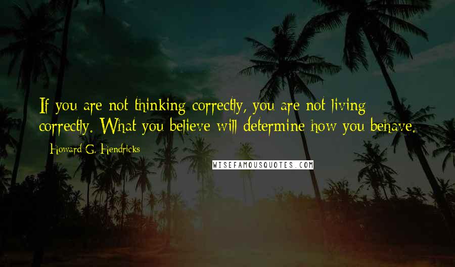 Howard G. Hendricks Quotes: If you are not thinking correctly, you are not living correctly. What you believe will determine how you behave.