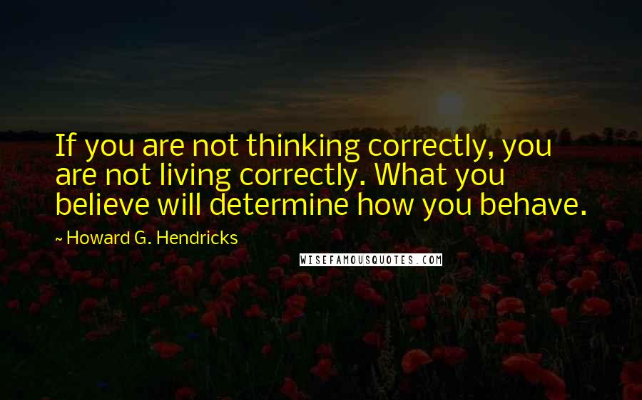 Howard G. Hendricks Quotes: If you are not thinking correctly, you are not living correctly. What you believe will determine how you behave.