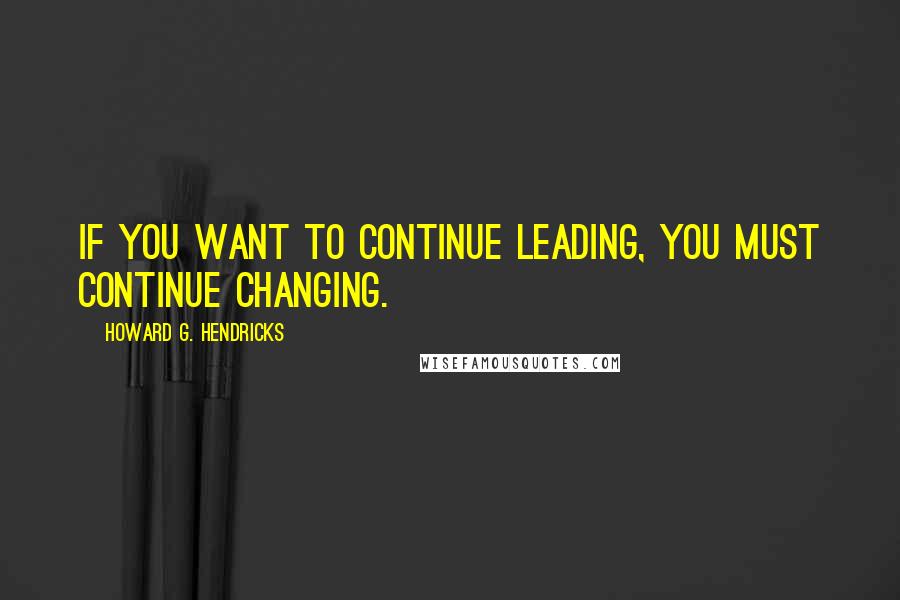 Howard G. Hendricks Quotes: If you want to continue leading, you must continue changing.