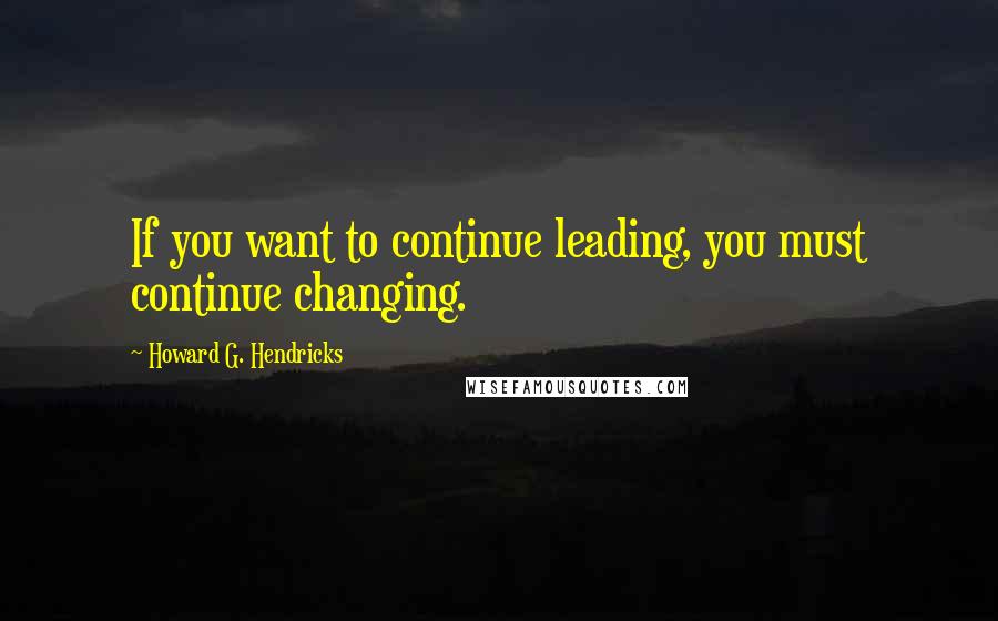 Howard G. Hendricks Quotes: If you want to continue leading, you must continue changing.