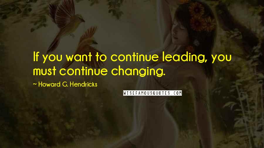 Howard G. Hendricks Quotes: If you want to continue leading, you must continue changing.