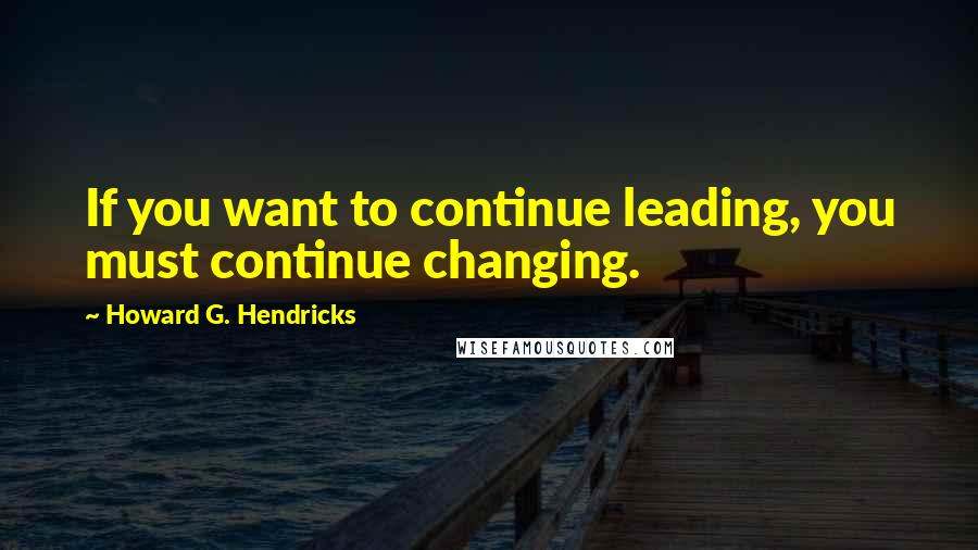 Howard G. Hendricks Quotes: If you want to continue leading, you must continue changing.