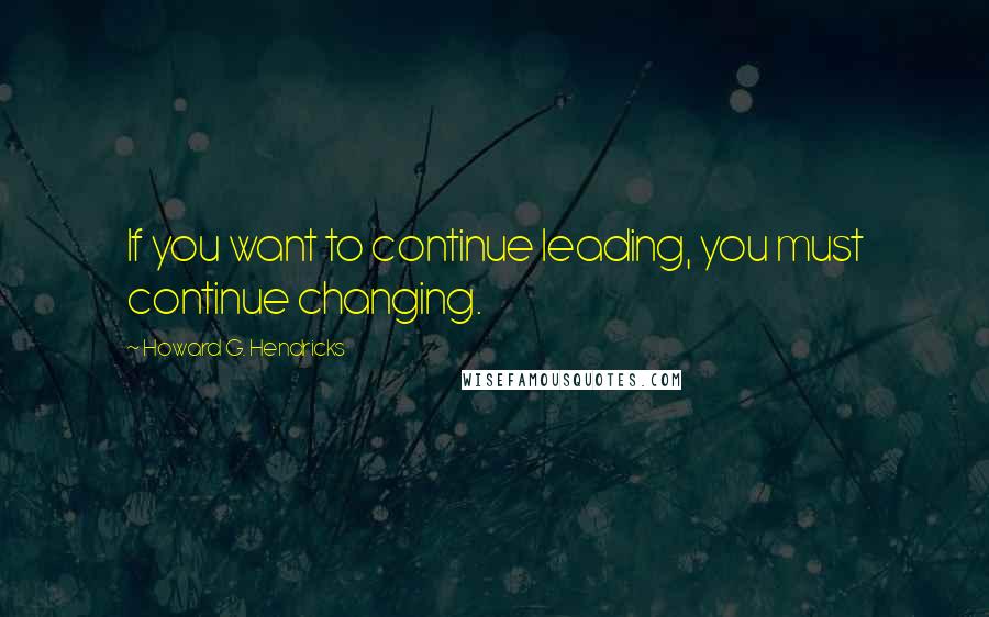 Howard G. Hendricks Quotes: If you want to continue leading, you must continue changing.