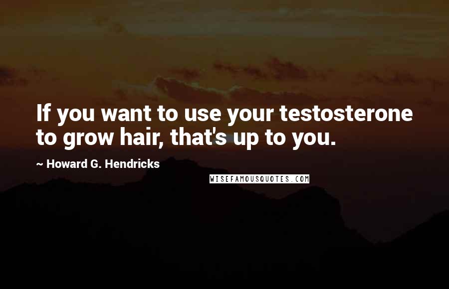 Howard G. Hendricks Quotes: If you want to use your testosterone to grow hair, that's up to you.