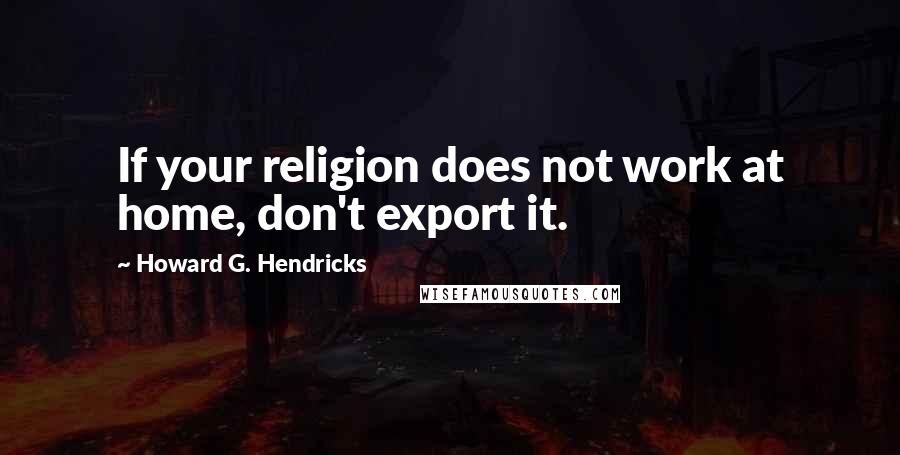 Howard G. Hendricks Quotes: If your religion does not work at home, don't export it.