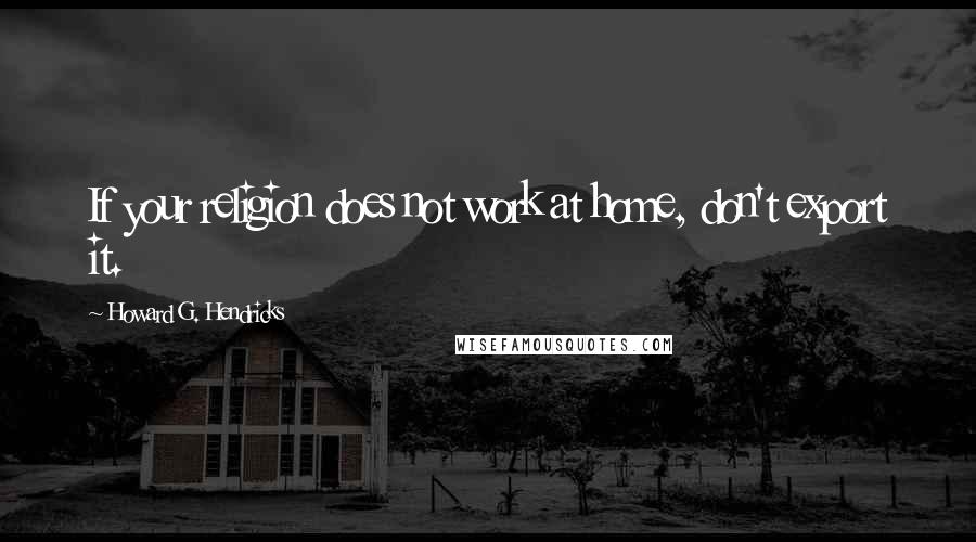 Howard G. Hendricks Quotes: If your religion does not work at home, don't export it.