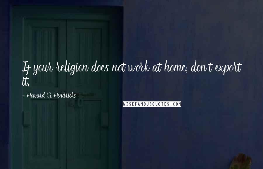 Howard G. Hendricks Quotes: If your religion does not work at home, don't export it.