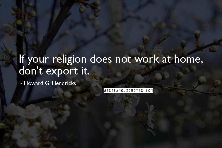 Howard G. Hendricks Quotes: If your religion does not work at home, don't export it.