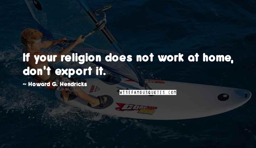 Howard G. Hendricks Quotes: If your religion does not work at home, don't export it.