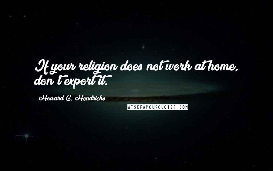 Howard G. Hendricks Quotes: If your religion does not work at home, don't export it.