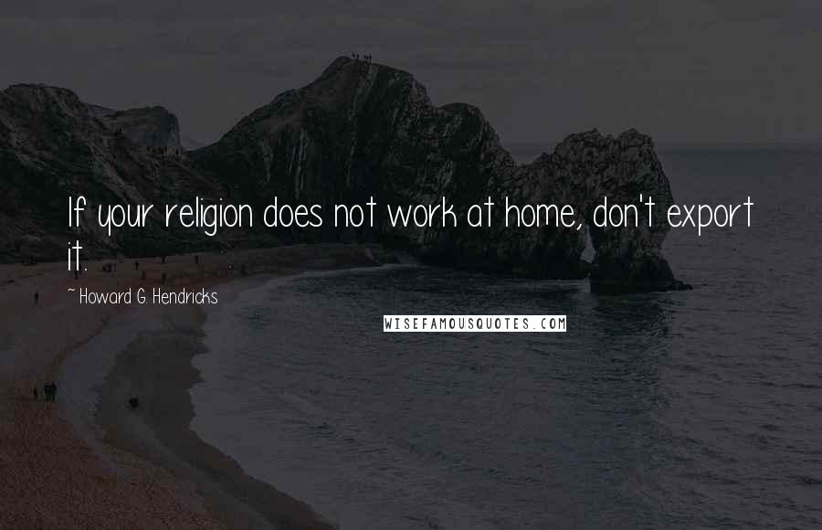 Howard G. Hendricks Quotes: If your religion does not work at home, don't export it.