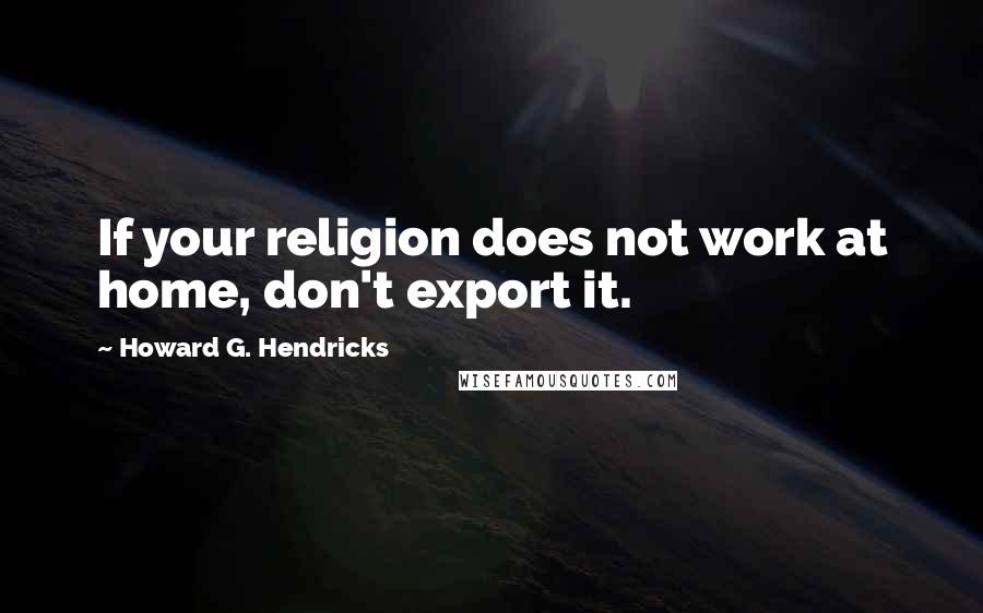 Howard G. Hendricks Quotes: If your religion does not work at home, don't export it.