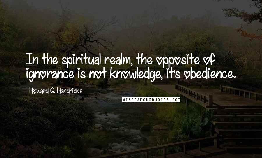 Howard G. Hendricks Quotes: In the spiritual realm, the opposite of ignorance is not knowledge, it's obedience.