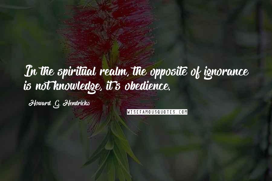 Howard G. Hendricks Quotes: In the spiritual realm, the opposite of ignorance is not knowledge, it's obedience.