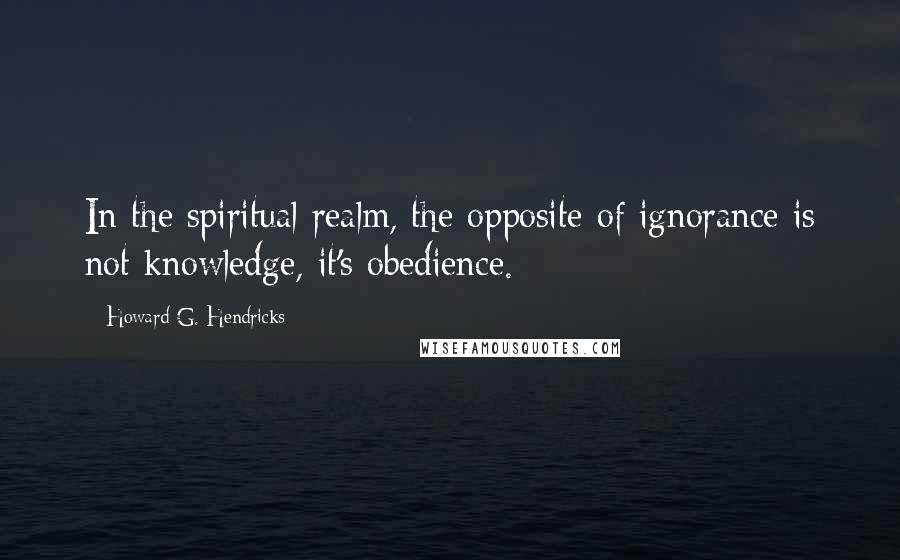 Howard G. Hendricks Quotes: In the spiritual realm, the opposite of ignorance is not knowledge, it's obedience.