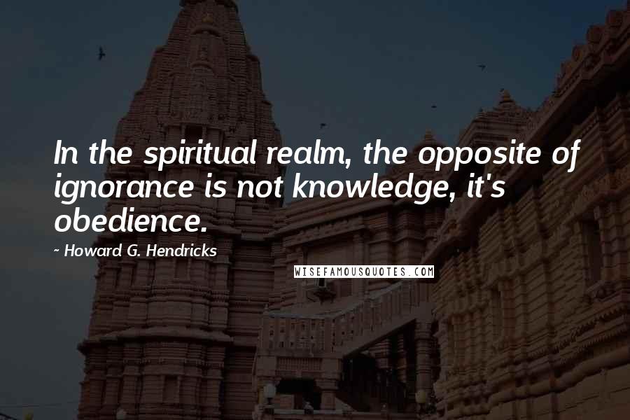 Howard G. Hendricks Quotes: In the spiritual realm, the opposite of ignorance is not knowledge, it's obedience.
