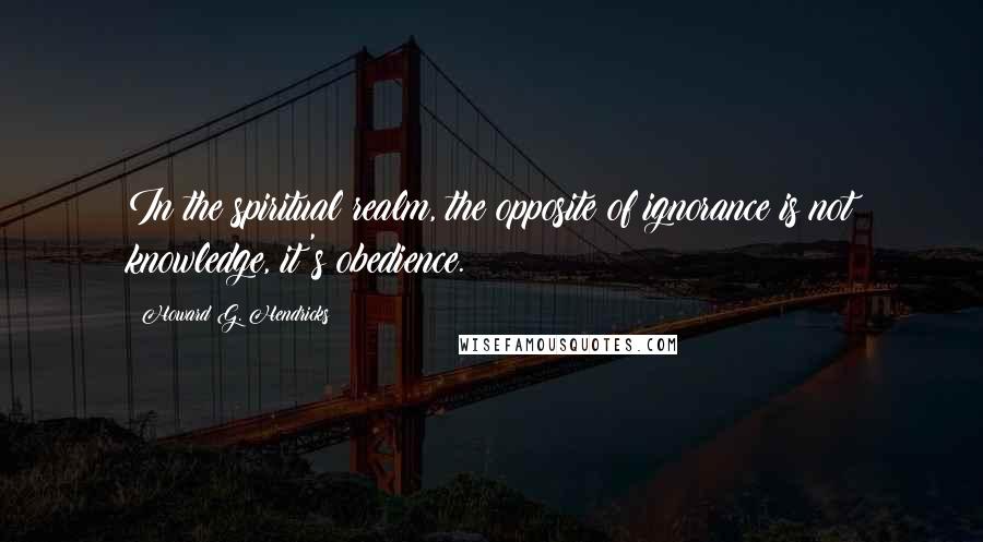 Howard G. Hendricks Quotes: In the spiritual realm, the opposite of ignorance is not knowledge, it's obedience.