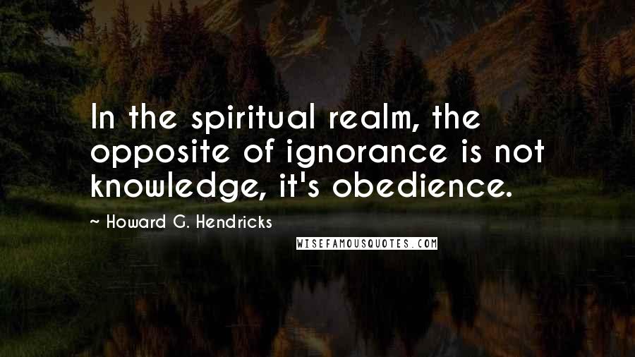 Howard G. Hendricks Quotes: In the spiritual realm, the opposite of ignorance is not knowledge, it's obedience.