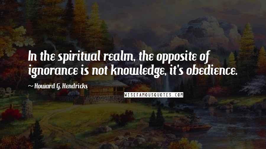 Howard G. Hendricks Quotes: In the spiritual realm, the opposite of ignorance is not knowledge, it's obedience.