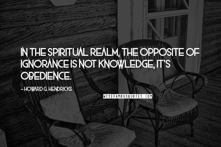 Howard G. Hendricks Quotes: In the spiritual realm, the opposite of ignorance is not knowledge, it's obedience.