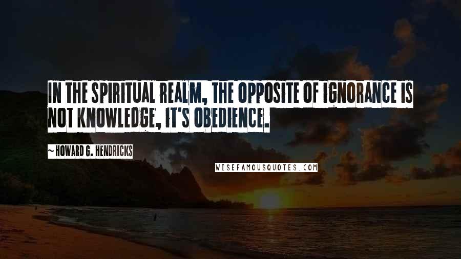 Howard G. Hendricks Quotes: In the spiritual realm, the opposite of ignorance is not knowledge, it's obedience.