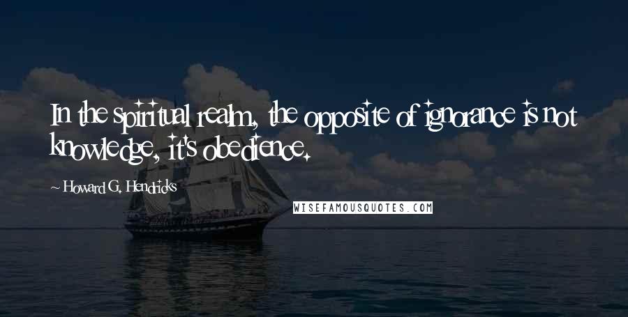 Howard G. Hendricks Quotes: In the spiritual realm, the opposite of ignorance is not knowledge, it's obedience.