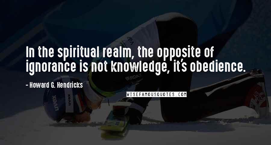 Howard G. Hendricks Quotes: In the spiritual realm, the opposite of ignorance is not knowledge, it's obedience.