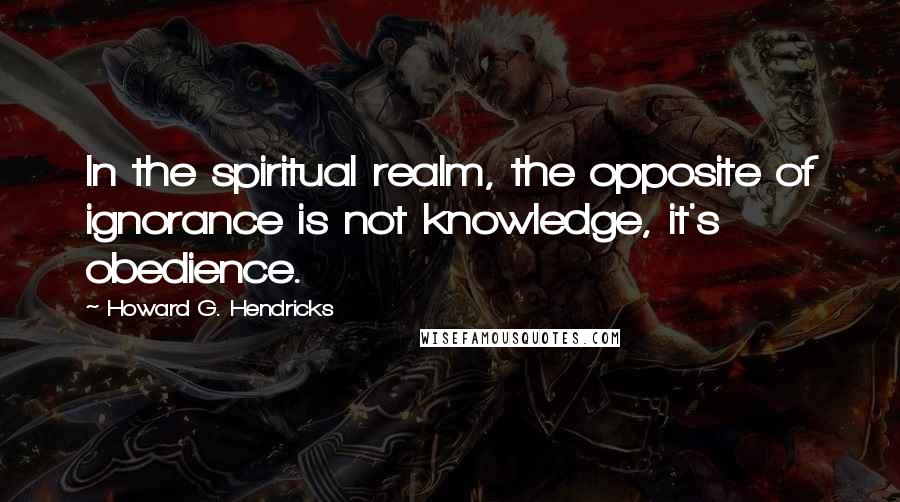 Howard G. Hendricks Quotes: In the spiritual realm, the opposite of ignorance is not knowledge, it's obedience.