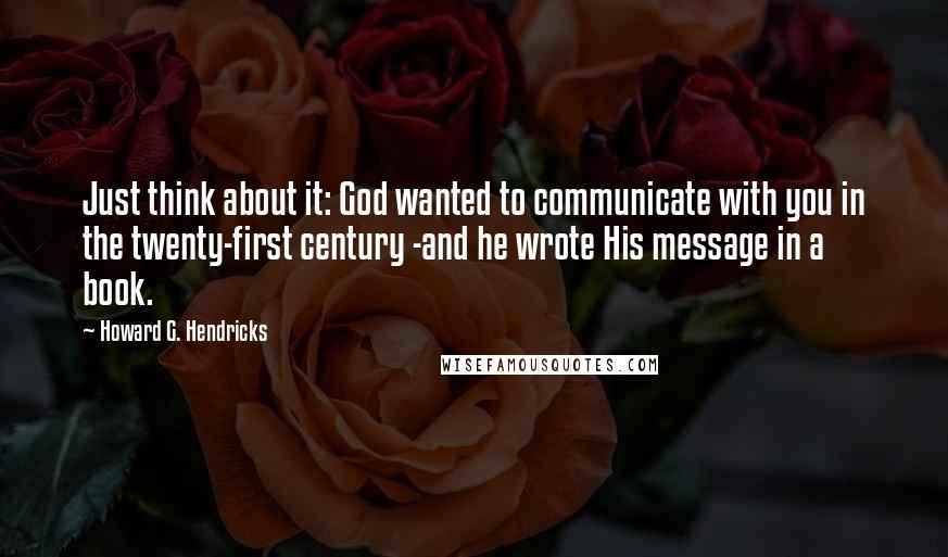 Howard G. Hendricks Quotes: Just think about it: God wanted to communicate with you in the twenty-first century -and he wrote His message in a book.