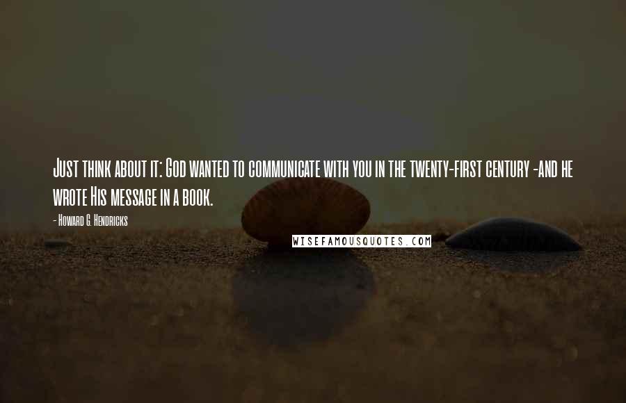 Howard G. Hendricks Quotes: Just think about it: God wanted to communicate with you in the twenty-first century -and he wrote His message in a book.