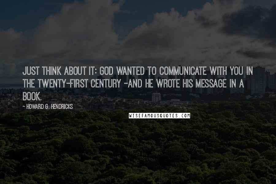 Howard G. Hendricks Quotes: Just think about it: God wanted to communicate with you in the twenty-first century -and he wrote His message in a book.