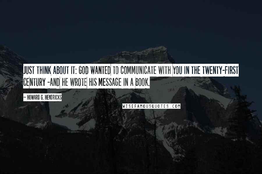 Howard G. Hendricks Quotes: Just think about it: God wanted to communicate with you in the twenty-first century -and he wrote His message in a book.