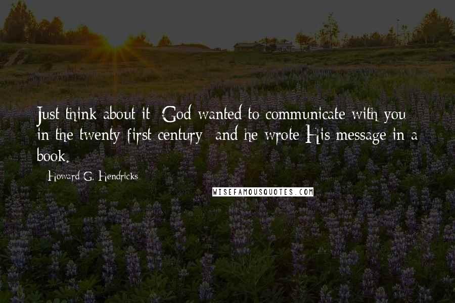 Howard G. Hendricks Quotes: Just think about it: God wanted to communicate with you in the twenty-first century -and he wrote His message in a book.